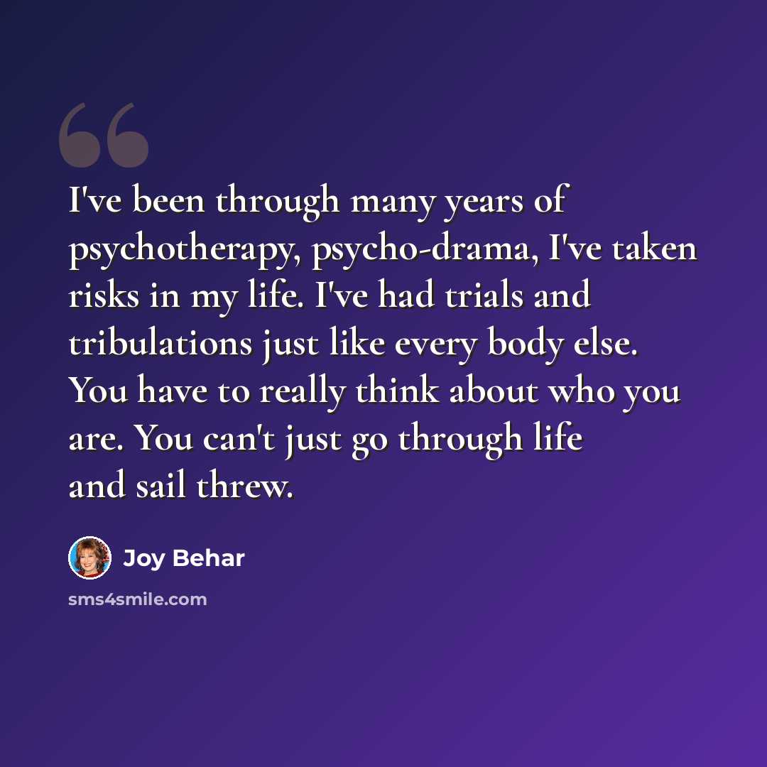 “I've been through many years of psychotherapy, psycho-drama, I've taken risks in my life. I've had trials and tribulations just like every body else. You have to really think about who you are. You can't just go through life and sail threw.” quote by Joy Behar
