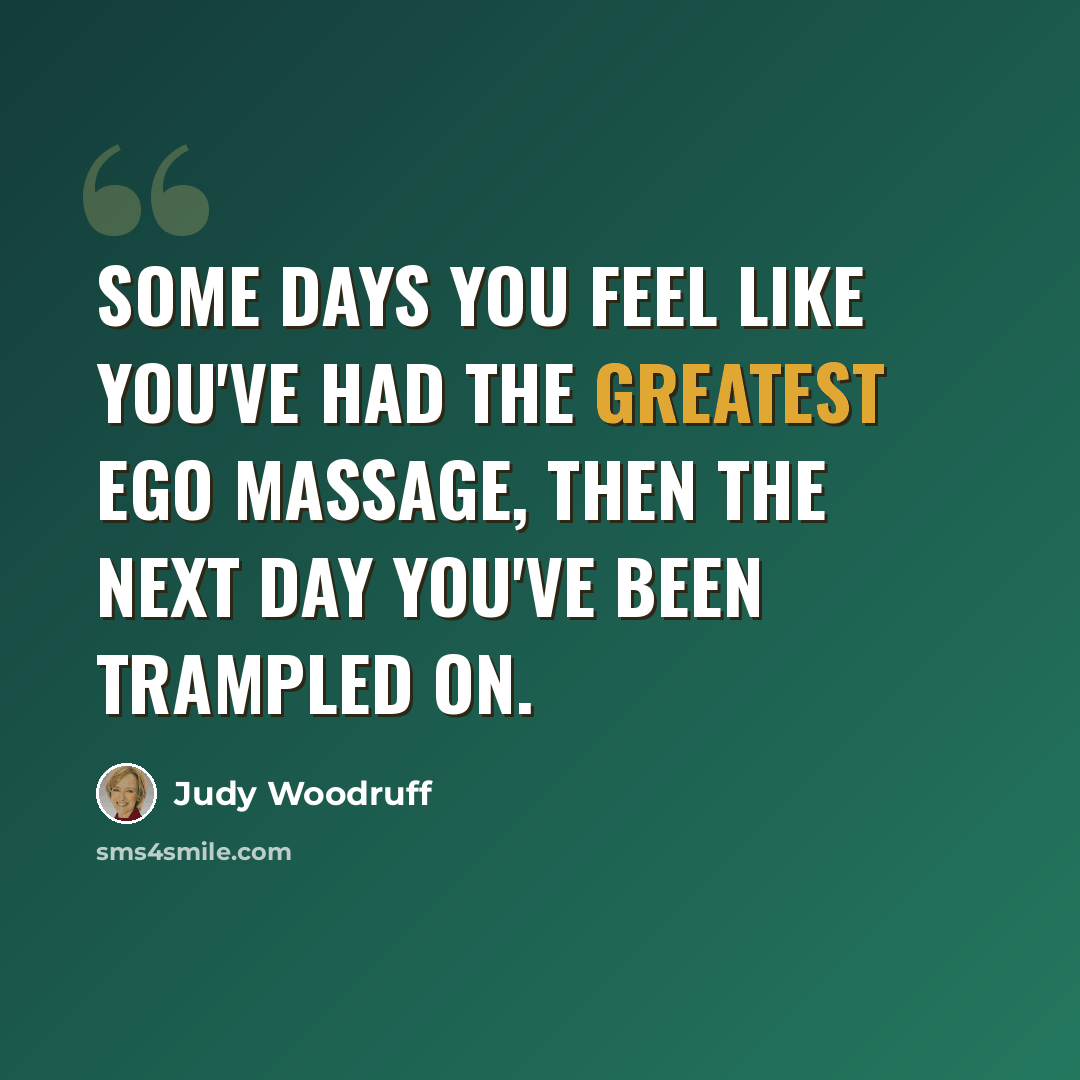 “Some days you feel like you've had the greatest ego massage, then the next day you've been trampled on.” quote by Judy Woodruff