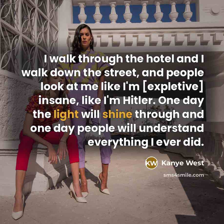 “I walk through the hotel and I walk down the street, and people look at me like I'm [expletive] insane, like I'm Hitler. One day the light will shine through and one day people will understand everything I ever did.” quote by Kanye West