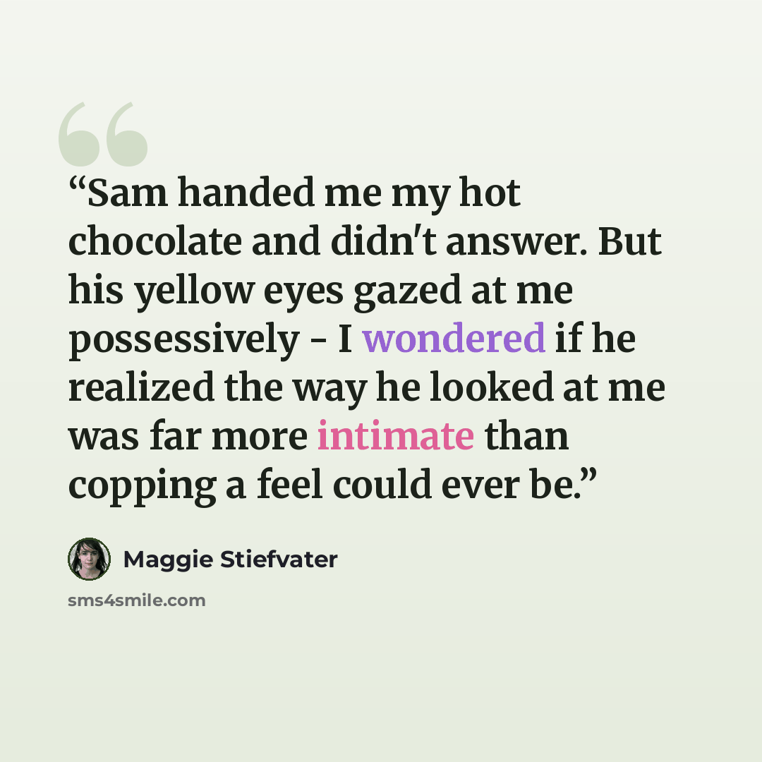 “Sam handed me my hot chocolate and didn't answer. But his yellow eyes gazed at me possessively - I wondered if he realized the way he looked at me was far more intimate than copping a feel could ever be.” quote by Maggie Stiefvater