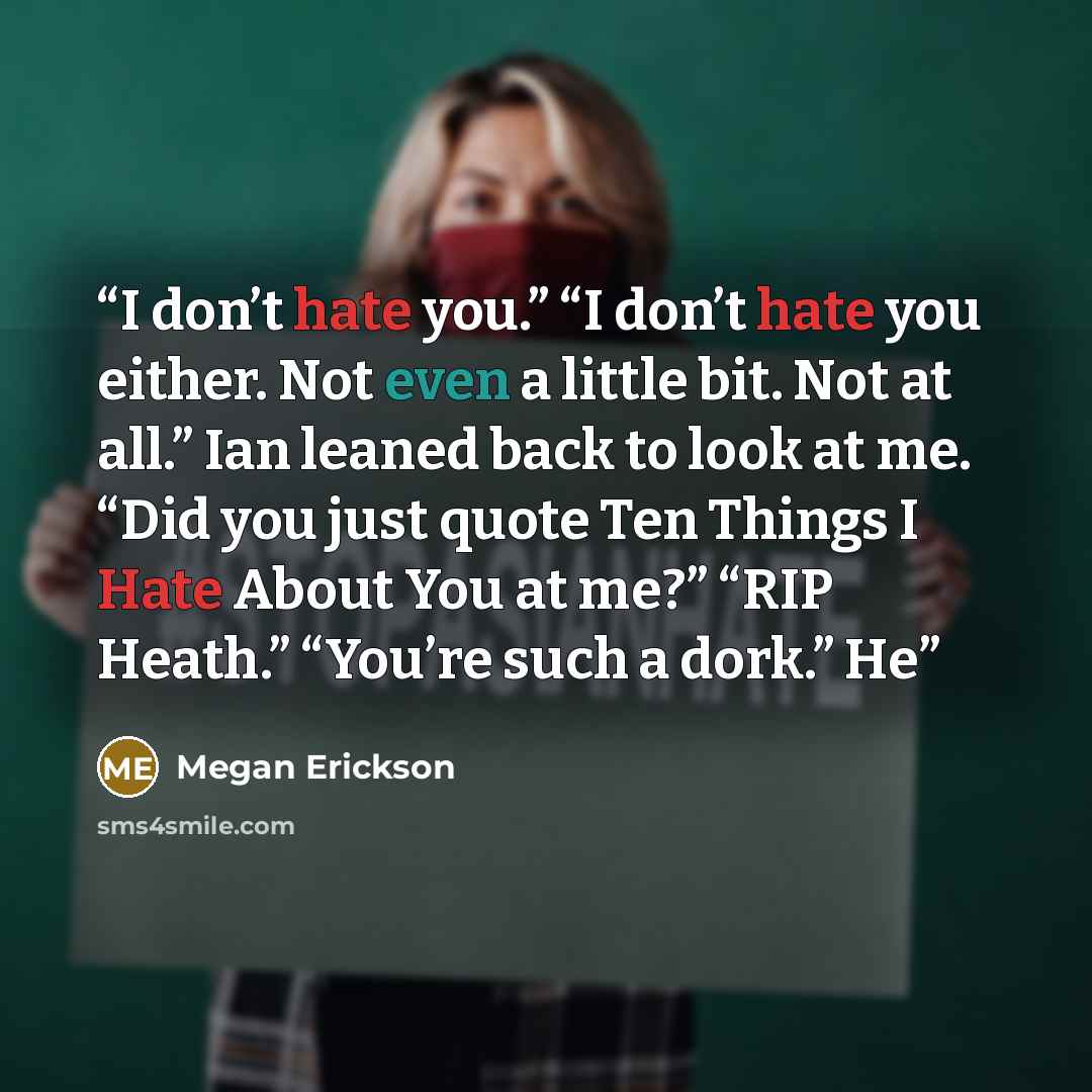 “I don’t hate you.” “I don’t hate you either. Not even a little bit. Not at all.” Ian leaned back to look at me. “Did you just quote Ten Things I Hate About You at me?” “RIP Heath.” “You’re such a dork.” He” quote by Megan Erickson