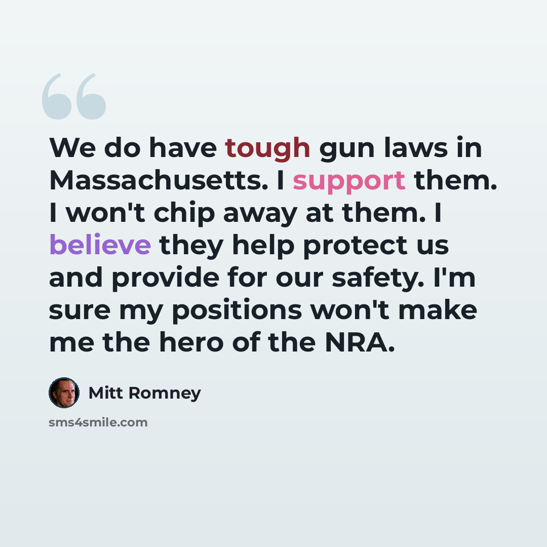 “We do have tough gun laws in Massachusetts. I support them. I won't chip away at them. I believe they help protect us and provide for our safety. I'm sure my positions won't make me the hero of the NRA.” quote by Mitt Romney