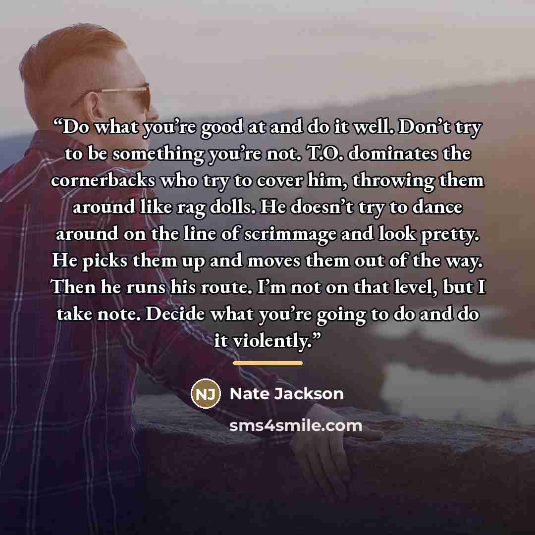 “Do what you’re good at and do it well. Don’t try to be something you’re not. T.O. dominates the cornerbacks who try to cover him, throwing them around like rag dolls. He doesn’t try to dance around on the line of scrimmage and look pretty. He picks them up and moves them out of the way. Then he…” quote by Nate Jackson