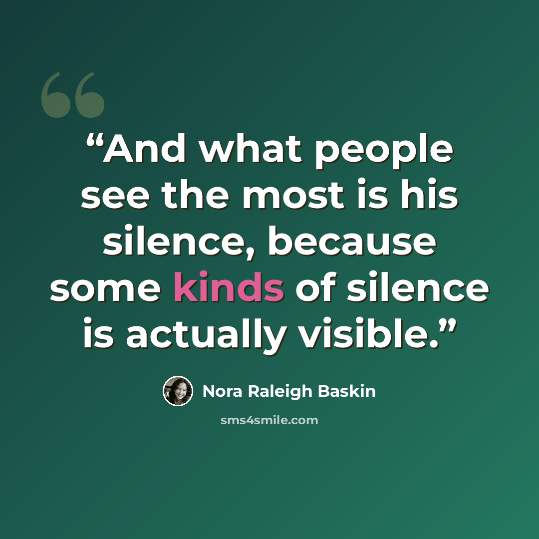 “And what people see the most is his silence, because some kinds of silence is actually visible.” quote by Nora Raleigh Baskin