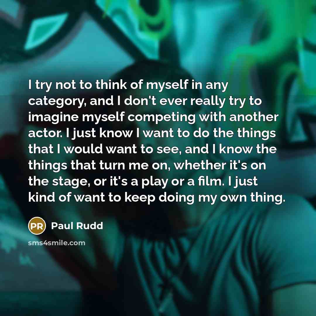 “I try not to think of myself in any category, and I don't ever really try to imagine myself competing with another actor. I just know I want to do the things that I would want to see, and I know the things that turn me on, whether it's on the stage, or it's a play or a film. I just kind of want to…” quote by Paul Rudd