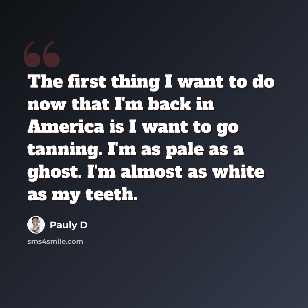 “The first thing I want to do now that I'm back in America is I want to go tanning. I'm as pale as a ghost. I'm almost as white as my teeth.” quote by Pauly D