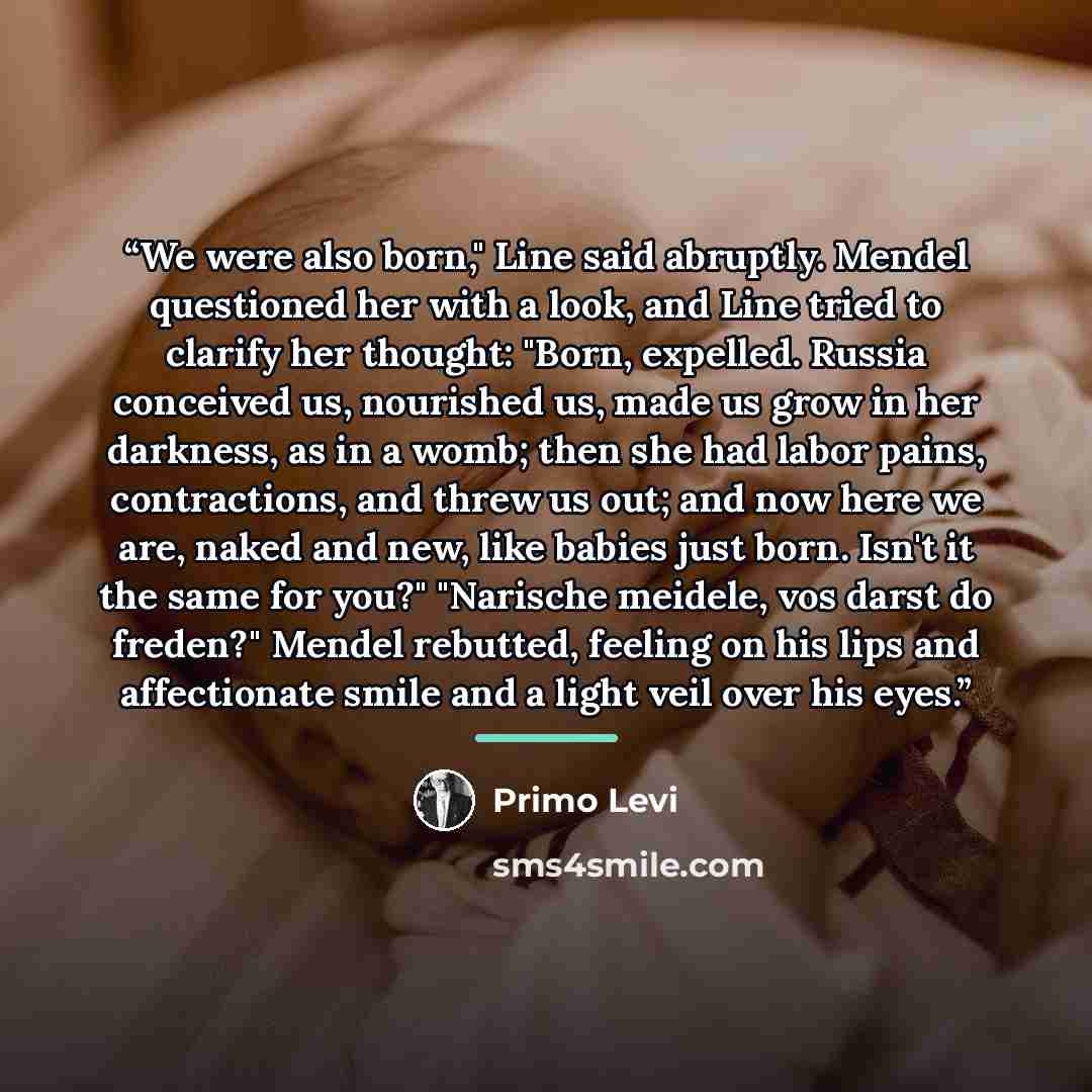 “We were also born," Line said abruptly. Mendel questioned her with a look, and Line tried to clarify her thought: "Born, expelled. Russia conceived us, nourished us, made us grow in her darkness, as in a womb; then she had labor pains, contractions, and threw us out; and now here we are, naked and…” quote by Primo Levi