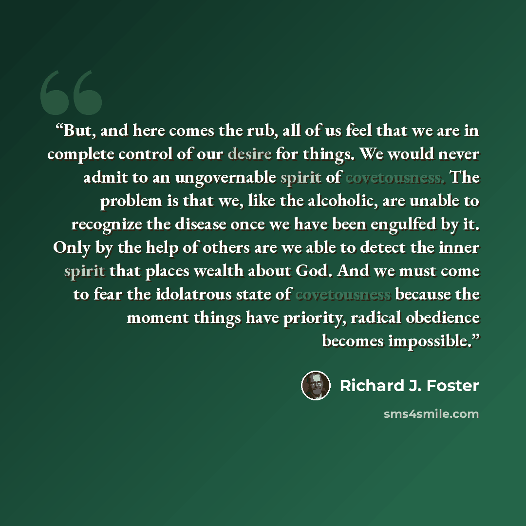 “But, and here comes the rub, all of us feel that we are in complete control of our desire for things. We would never admit to an ungovernable spirit of covetousness. The problem is that we, like the alcoholic, are unable to recognize the disease once we have been engulfed by it. Only by the help…” quote by Richard J. Foster