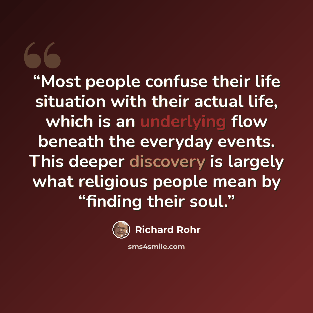“Most people confuse their life situation with their actual life, which is an underlying flow beneath the everyday events. This deeper discovery is largely what religious people mean by “finding their soul.” quote by Richard Rohr