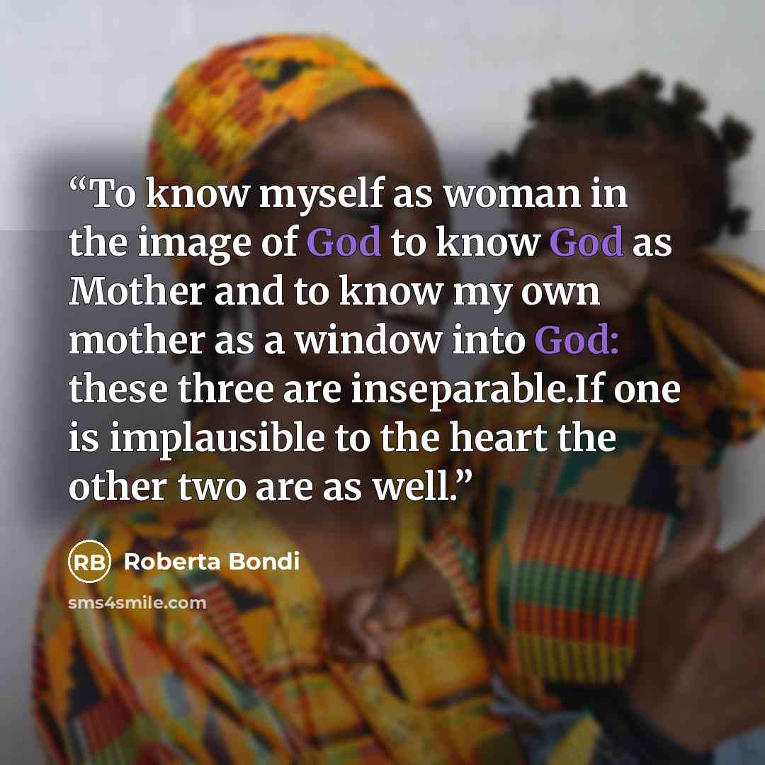 “To know myself as woman in the image of God to know God as Mother and to know my own mother as a window into God: these three are inseparable.If one is implausible to the heart the other two are as well.” quote by Roberta Bondi
