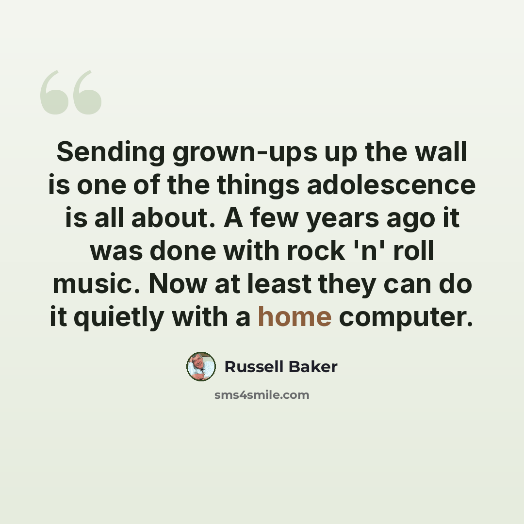 “Sending grown-ups up the wall is one of the things adolescence is all about. A few years ago it was done with rock 'n' roll music. Now at least they can do it quietly with a home computer.” quote by Russell Baker