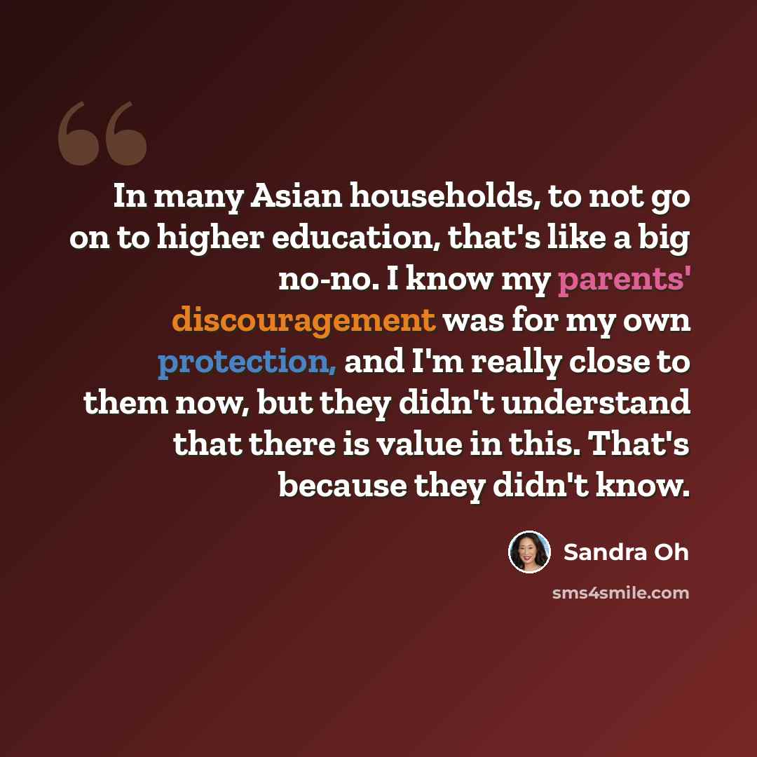 “In many Asian households, to not go on to higher education, that's like a big no-no. I know my parents' discouragement was for my own protection, and I'm really close to them now, but they didn't understand that there is value in this. That's because they didn't know.” quote by Sandra Oh