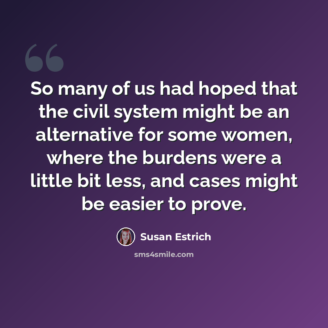 “So many of us had hoped that the civil system might be an alternative for some women, where the burdens were a little bit less, and cases might be easier to prove.” quote by Susan Estrich