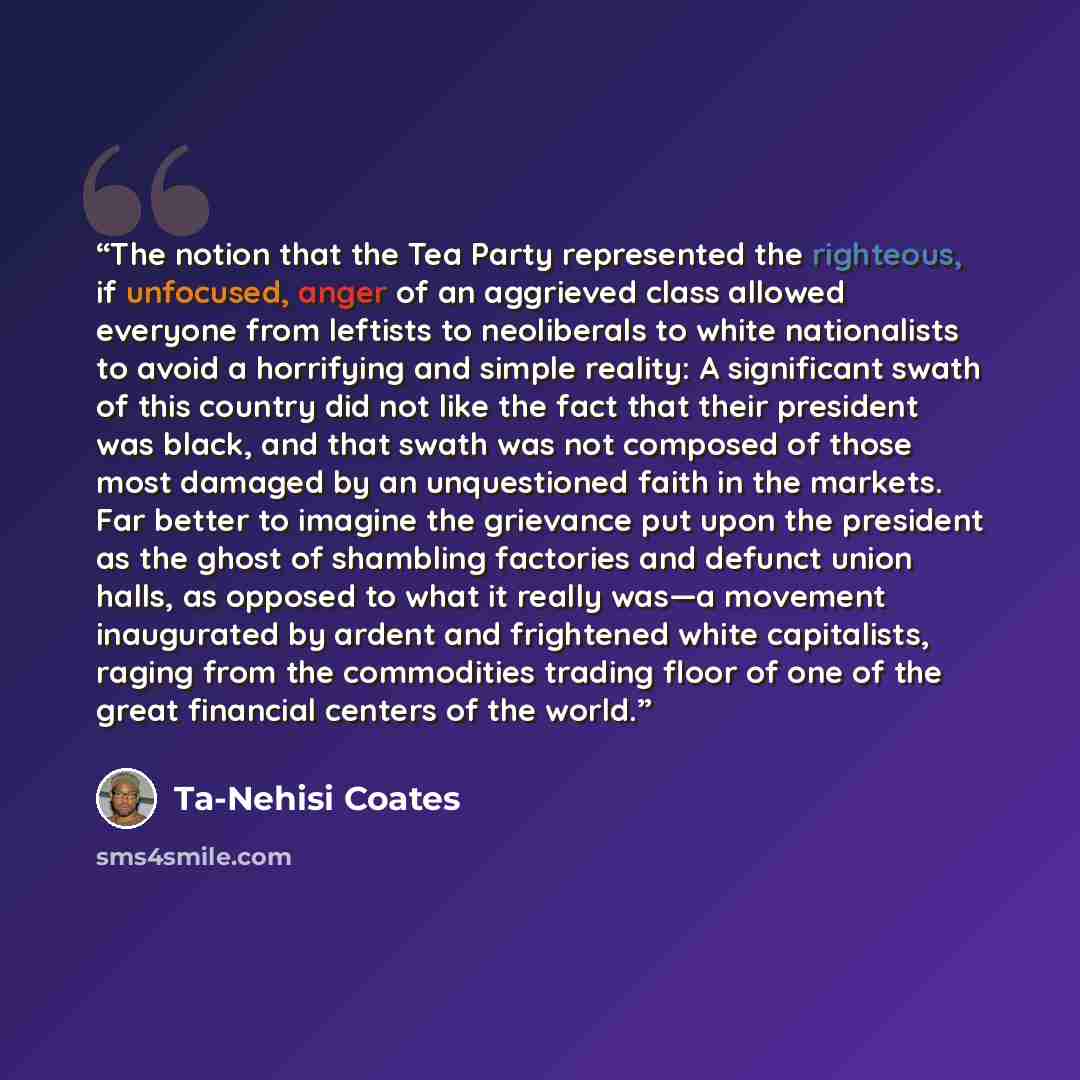 “The notion that the Tea Party represented the righteous, if unfocused, anger of an aggrieved class allowed everyone from leftists to neoliberals to white nationalists to avoid a horrifying and simple reality: A significant swath of this country did not like the fact that their president was black…” quote by Ta-Nehisi Coates