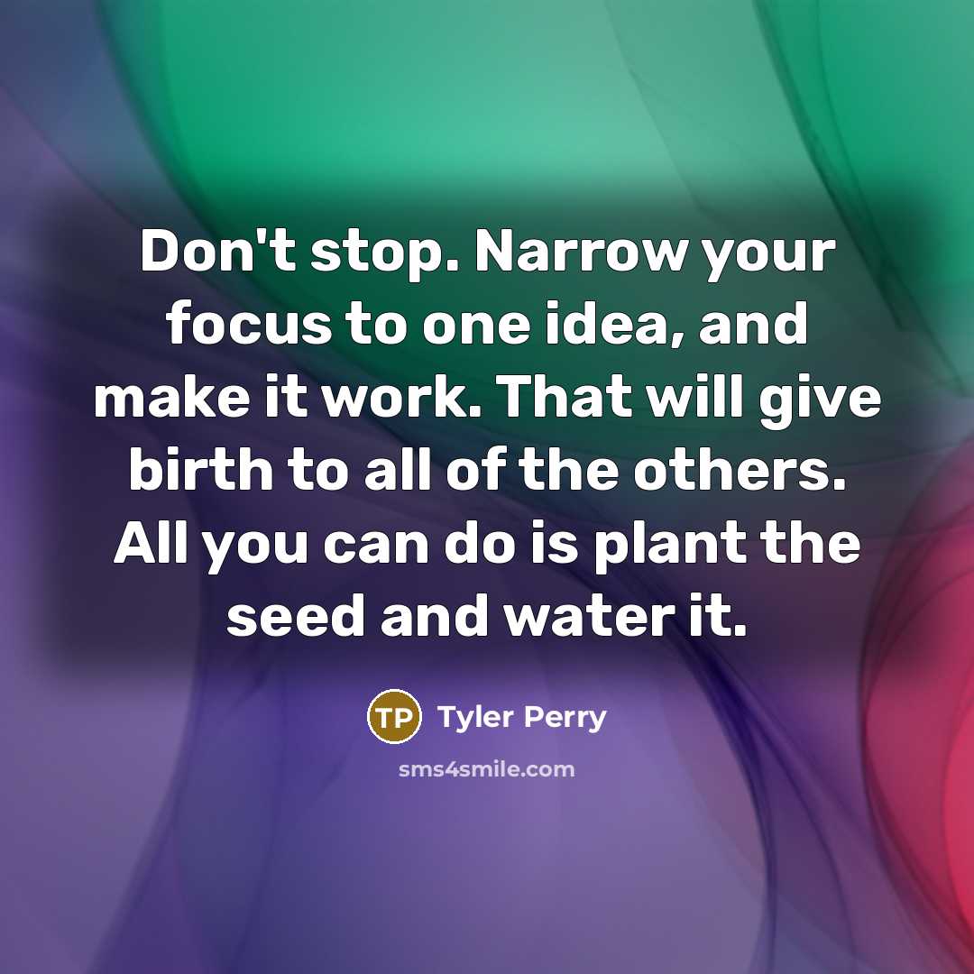 “Don't stop. Narrow your focus to one idea, and make it work. That will give birth to all of the others. All you can do is plant the seed and water it.” quote by Tyler Perry