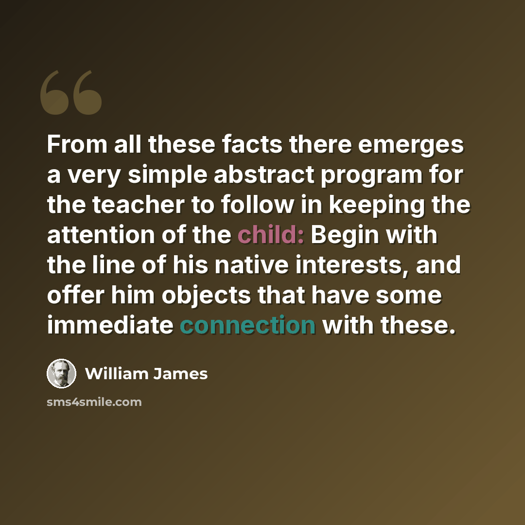 “From all these facts there emerges a very simple abstract program for the teacher to follow in keeping the attention of the child: Begin with the line of his native interests, and offer him objects that have some immediate connection with these.” quote by William James