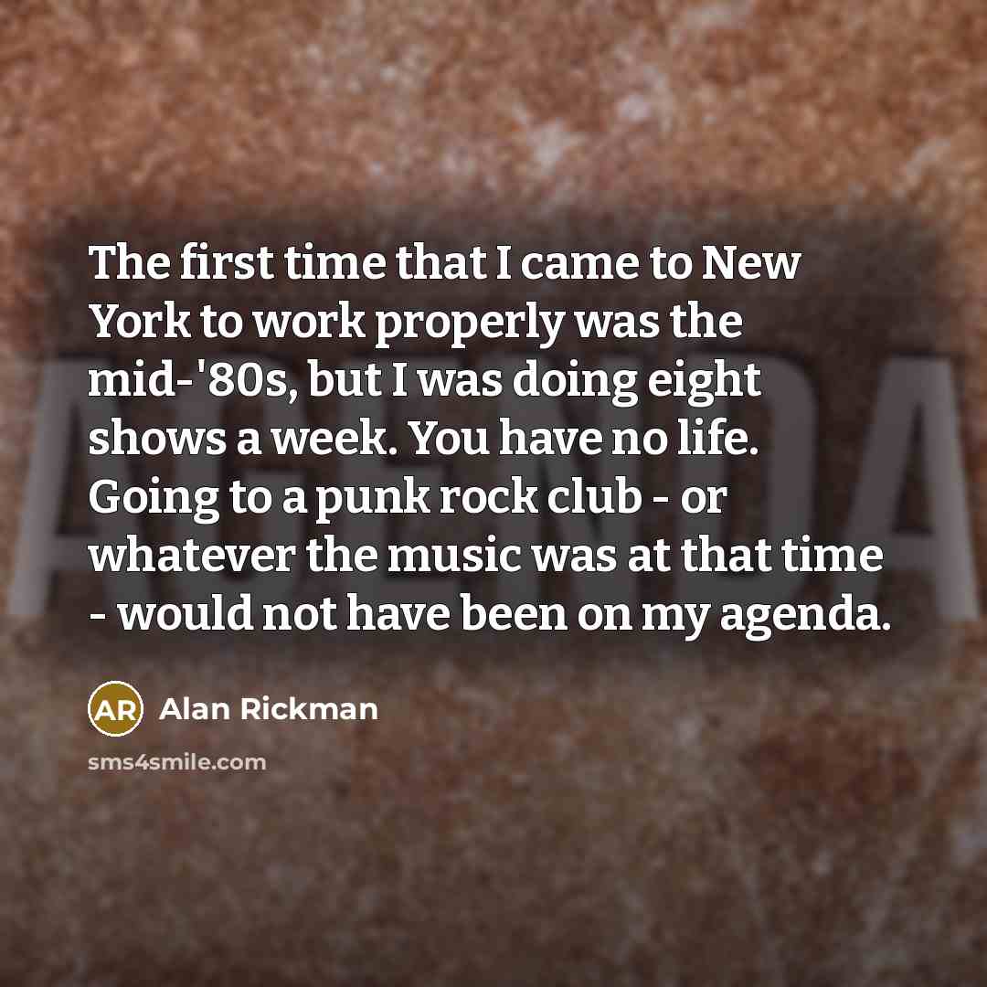 “The first time that I came to New York to work properly was the mid-'80s, but I was doing eight shows a week. You have no life. Going to a punk rock club - or whatever the music was at that time - would not have been on my agenda.” quote by Alan Rickman