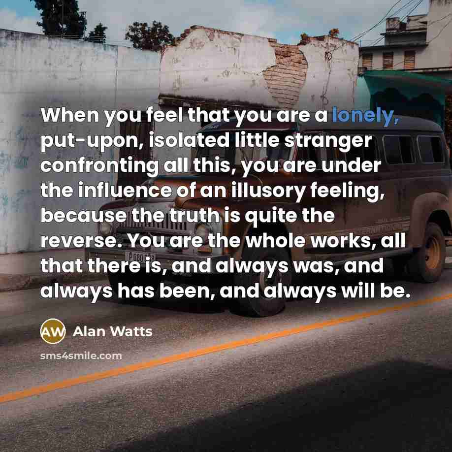 “When you feel that you are a lonely, put-upon, isolated little stranger confronting all this, you are under the influence of an illusory feeling, because the truth is quite the reverse. You are the whole works, all that there is, and always was, and always has been, and always will be.” quote by Alan Watts