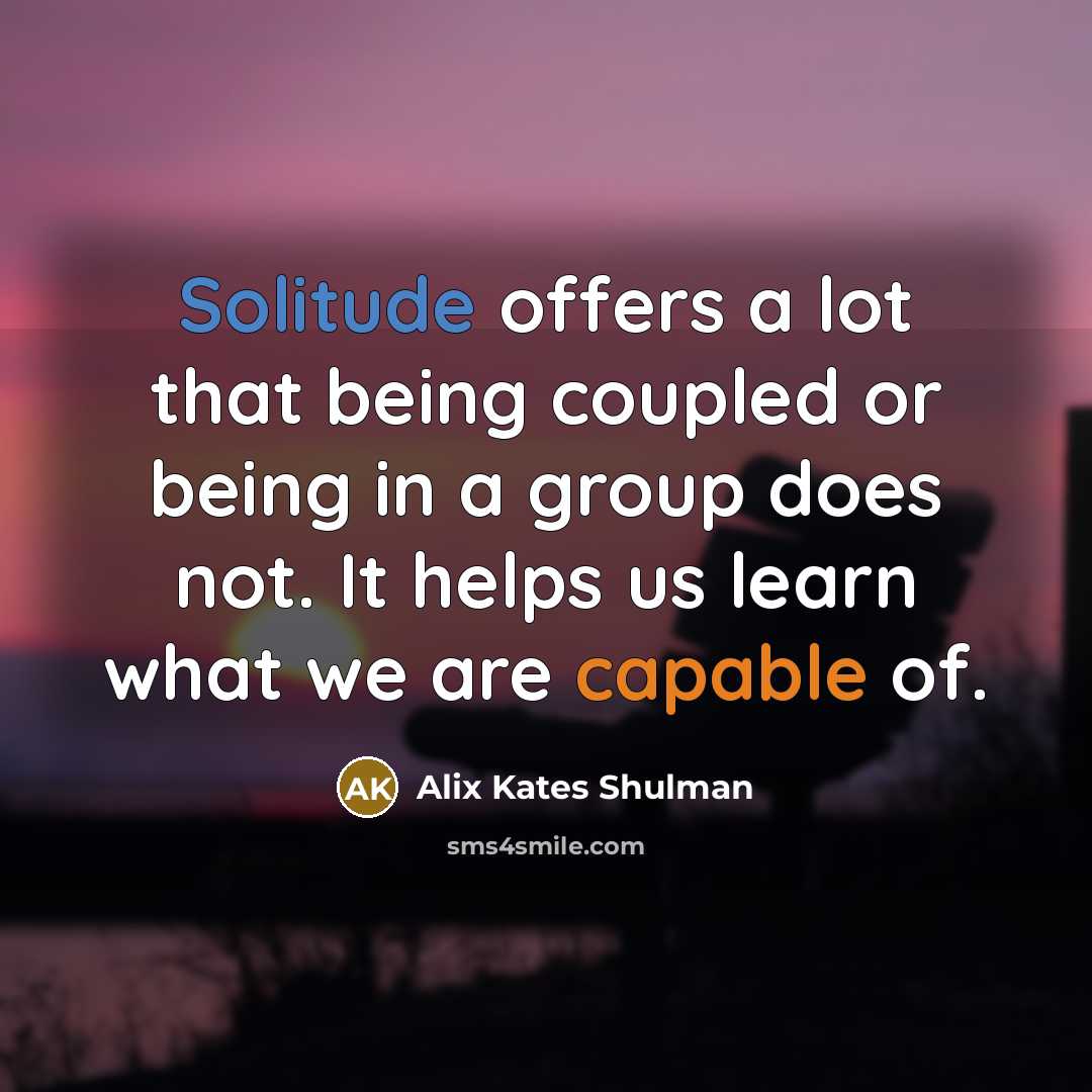“Solitude offers a lot that being coupled or being in a group does not. It helps us learn what we are capable of.” quote by Alix Kates Shulman