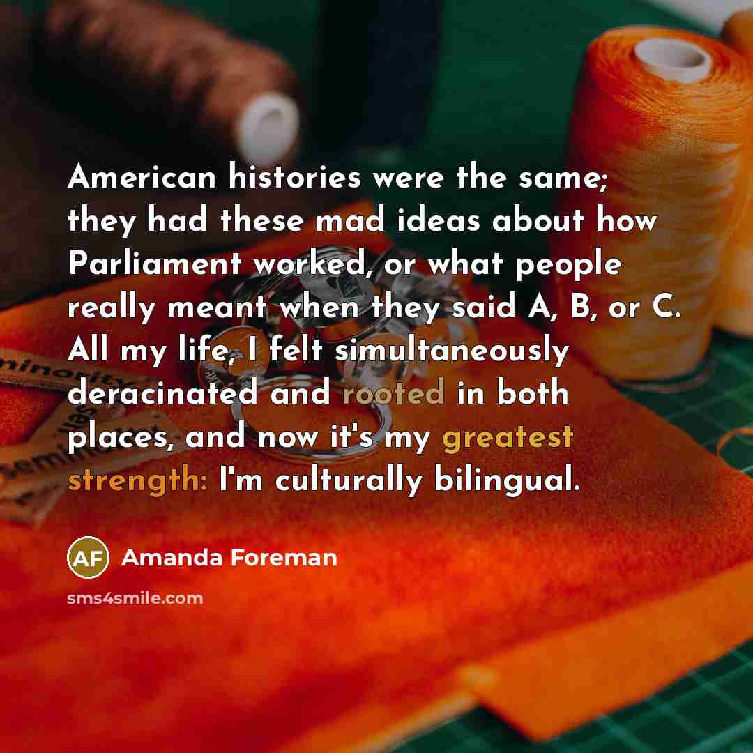 “American histories were the same; they had these mad ideas about how Parliament worked, or what people really meant when they said A, B, or C. All my life, I felt simultaneously deracinated and rooted in both places, and now it's my greatest strength: I'm culturally bilingual.” quote by Amanda Foreman