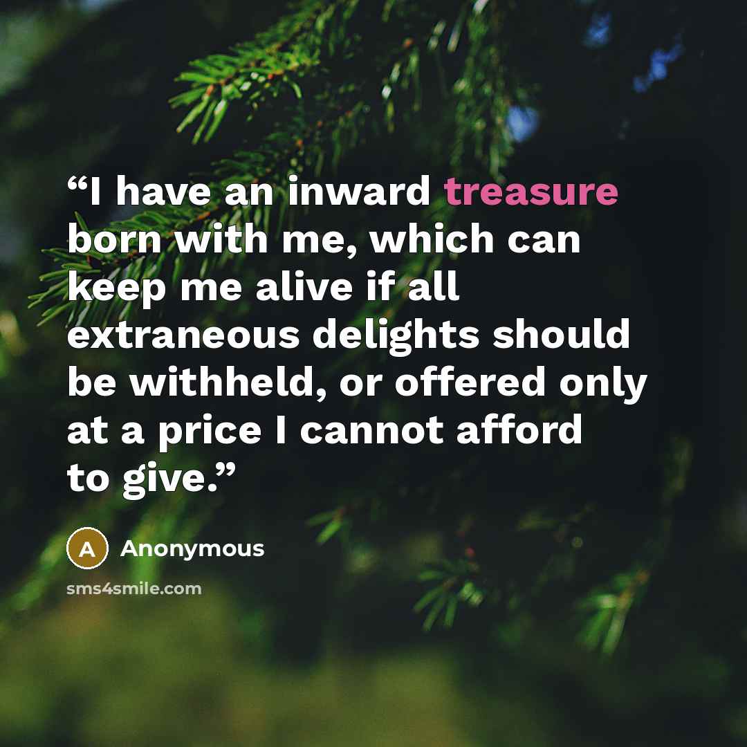 “I have an inward treasure born with me, which can keep me alive if all extraneous delights should be withheld, or offered only at a price I cannot afford to give.” quote by Anonymous