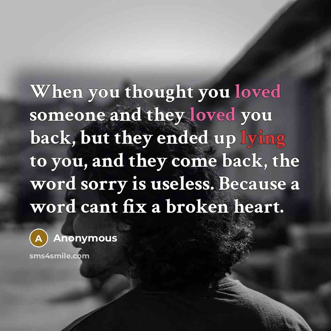 “When you thought you loved someone and they loved you back, but they ended up lying to you, and they come back, the word sorry is useless. Because a word cant fix a broken heart.” quote by Anonymous
