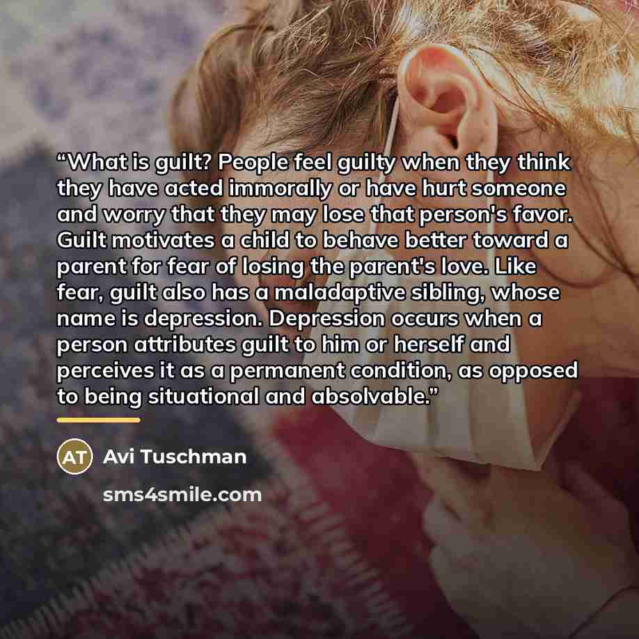 “What is guilt? People feel guilty when they think they have acted immorally or have hurt someone and worry that they may lose that person's favor. Guilt motivates a child to behave better toward a parent for fear of losing the parent's love. Like fear, guilt also has a maladaptive sibling, whose…” quote by Avi Tuschman
