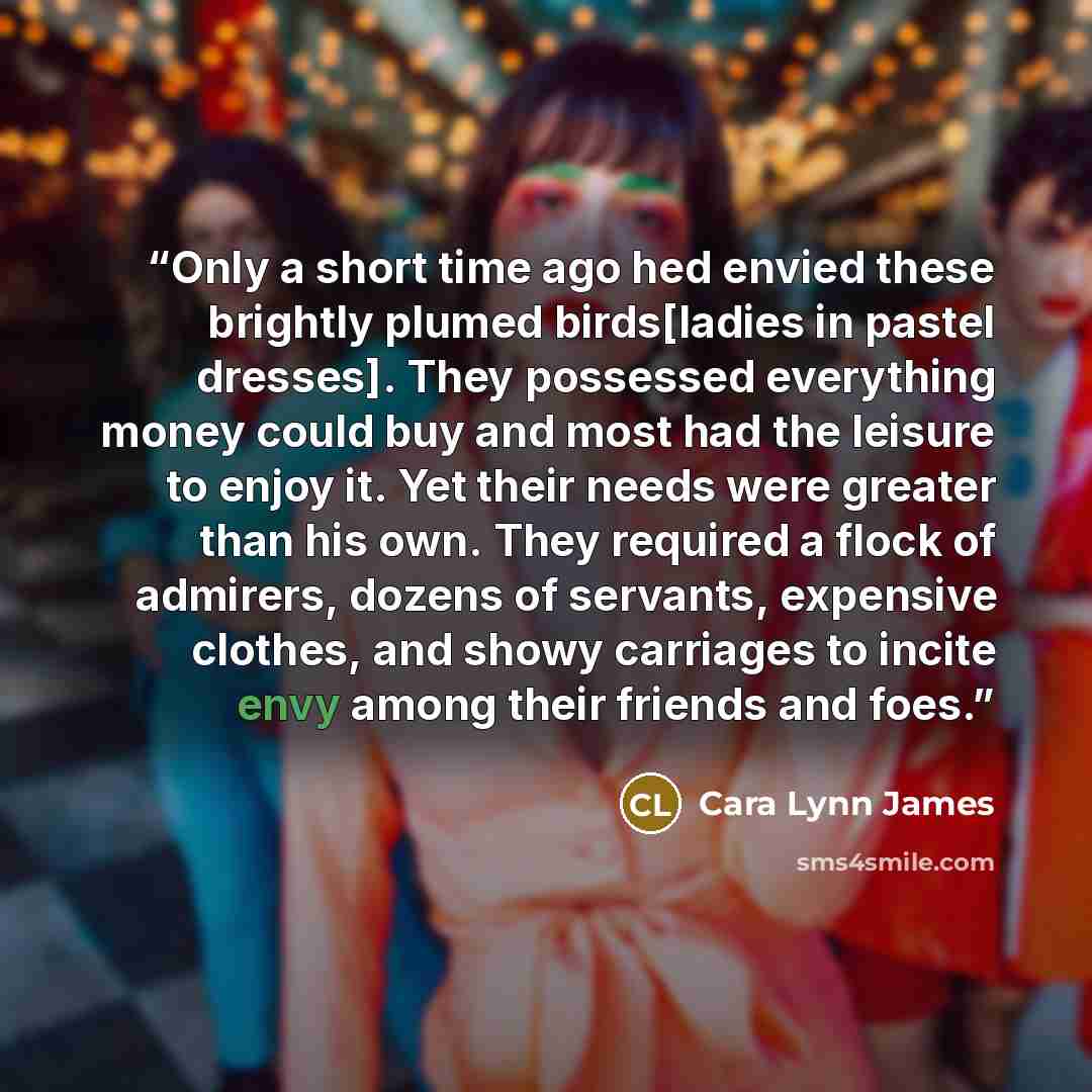 “Only a short time ago hed envied these brightly plumed birds[ladies in pastel dresses]. They possessed everything money could buy and most had the leisure to enjoy it. Yet their needs were greater than his own. They required a flock of admirers, dozens of servants, expensive clothes, and showy…” quote by Cara Lynn James