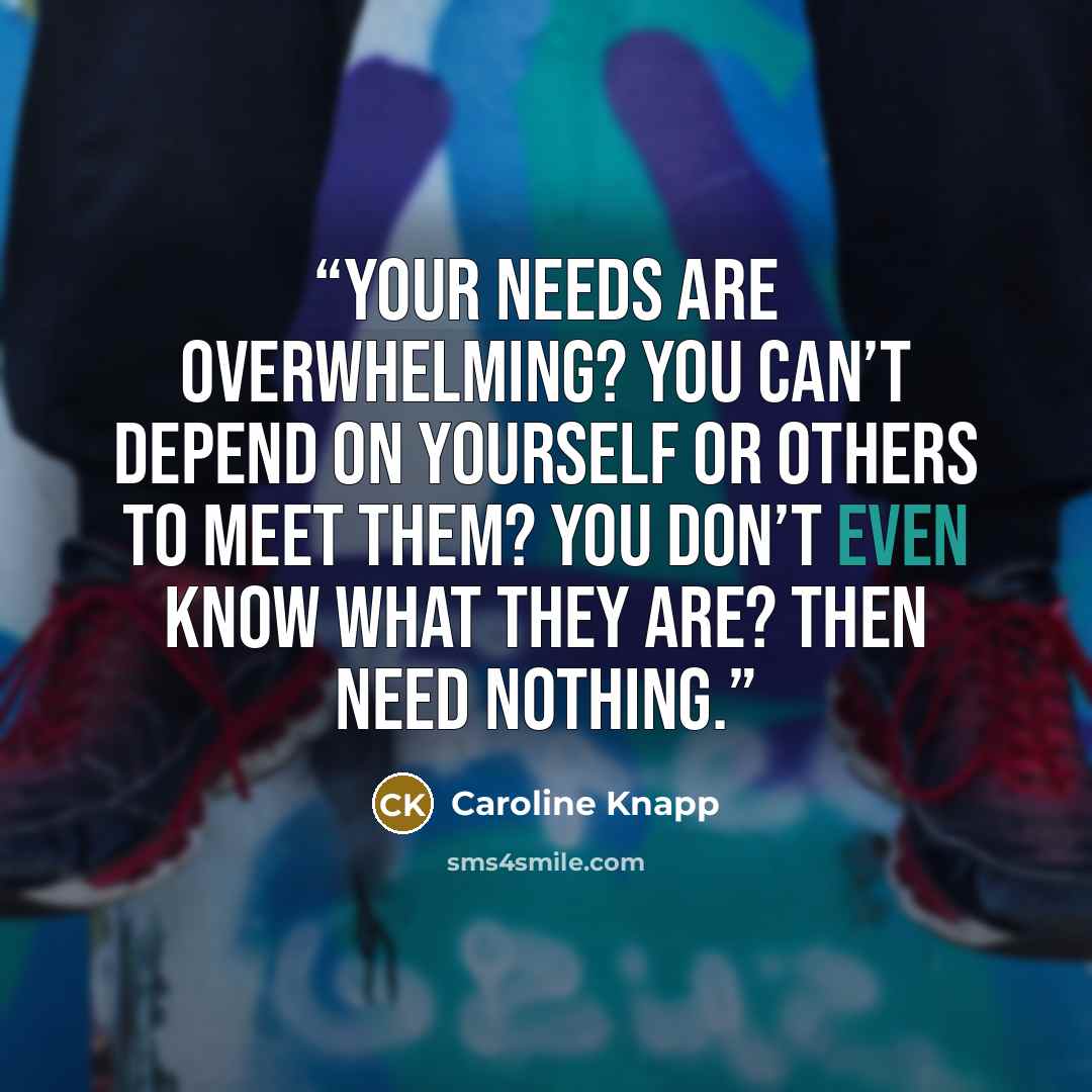 “Your needs are overwhelming? You can’t depend on yourself or others to meet them? You don’t even know what they are? Then need nothing.” quote by Caroline Knapp