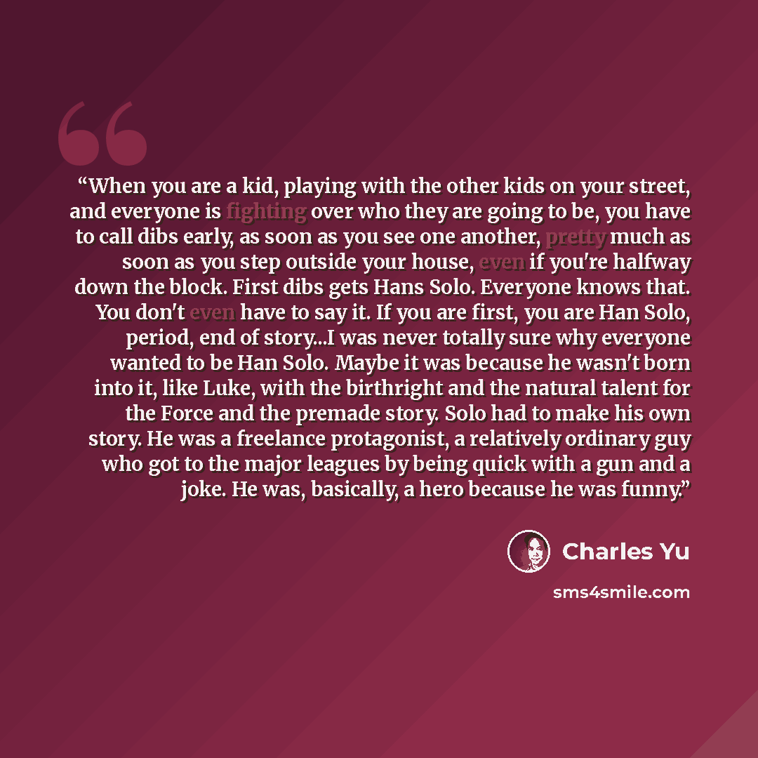 “When you are a kid, playing with the other kids on your street, and everyone is fighting over who they are going to be, you have to call dibs early, as soon as you see one another, pretty much as soon as you step outside your house, even if you're halfway down the block. First dibs gets Hans Solo…” quote by Charles Yu