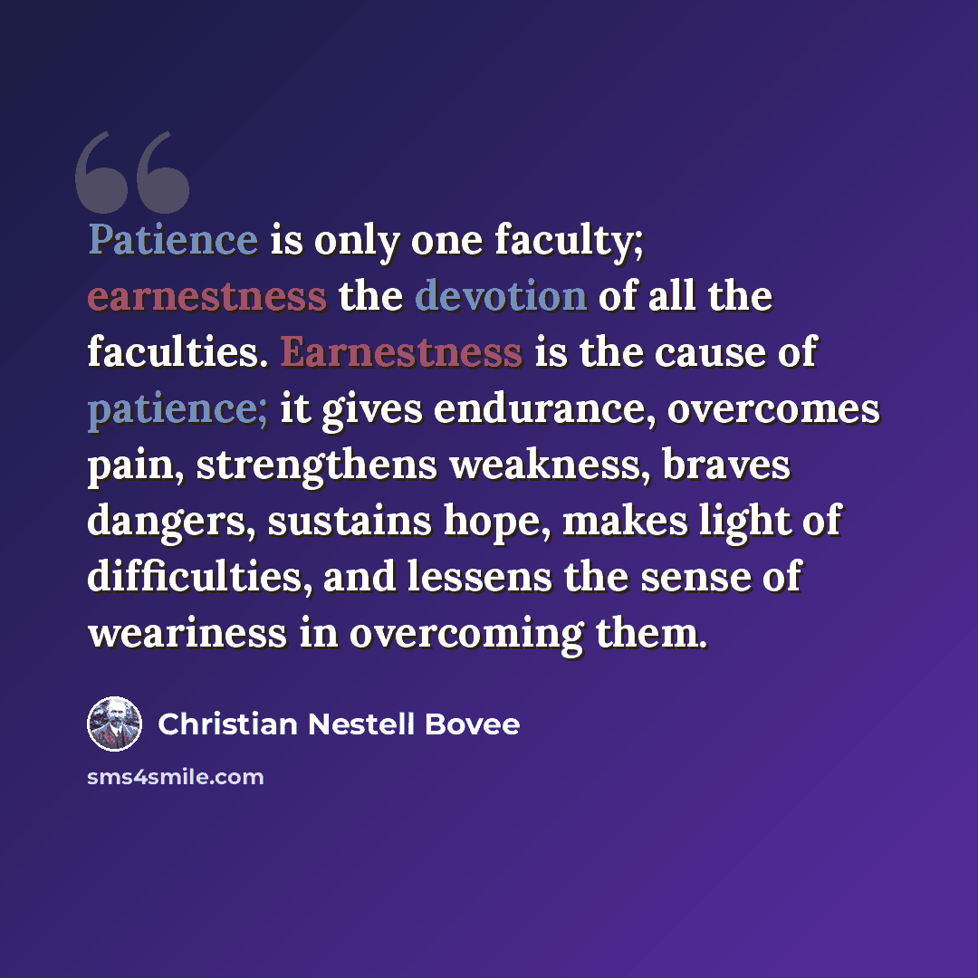 “Patience is only one faculty; earnestness the devotion of all the faculties. Earnestness is the cause of patience; it gives endurance, overcomes pain, strengthens weakness, braves dangers, sustains hope, makes light of difficulties, and lessens the sense of weariness in overcoming them.” quote by Christian Nestell Bovee