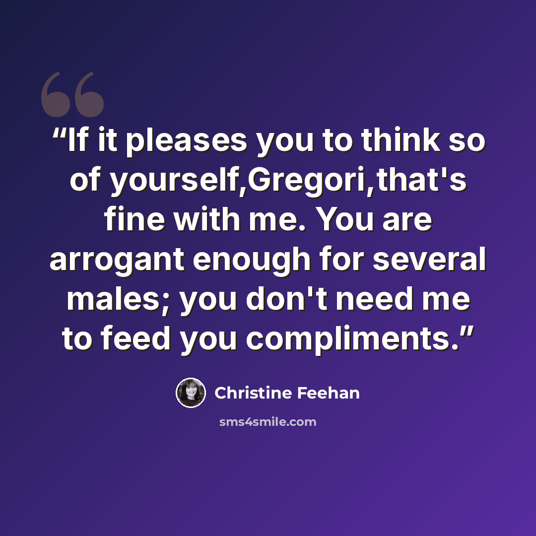 “If it pleases you to think so of yourself,Gregori,that's fine with me. You are arrogant enough for several males; you don't need me to feed you compliments.” quote by Christine Feehan