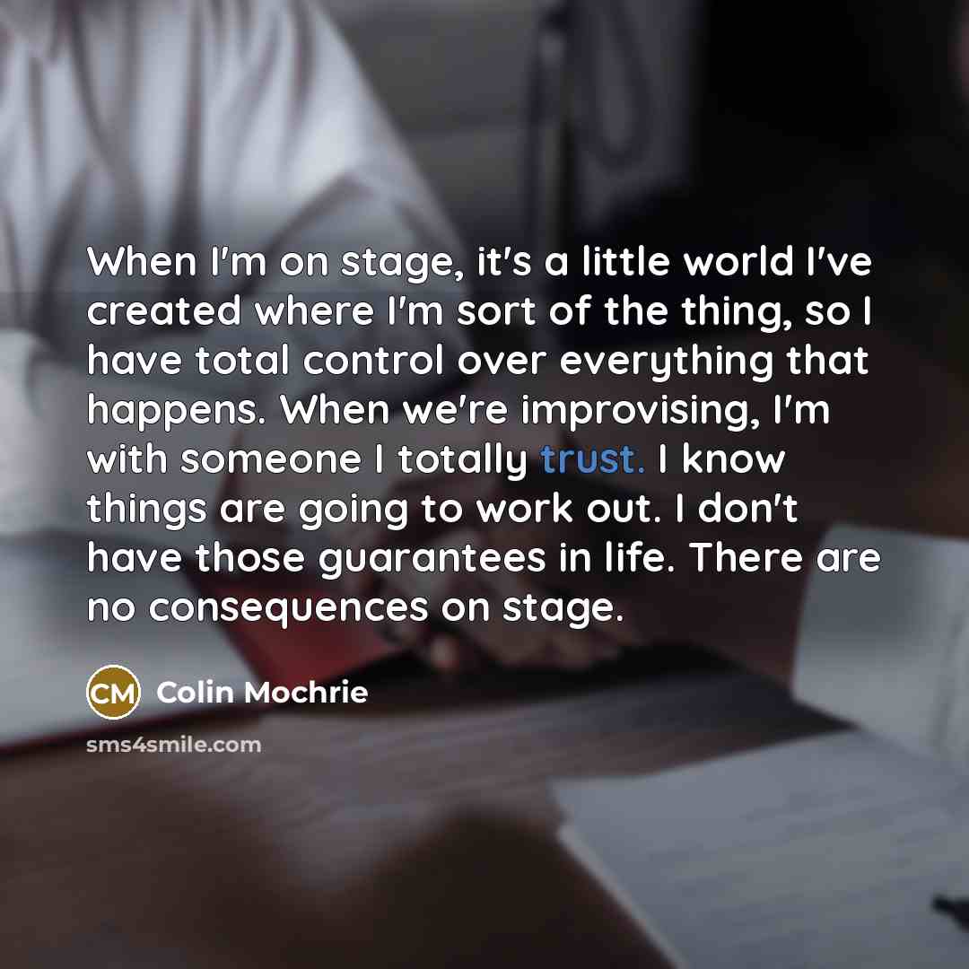 “When I'm on stage, it's a little world I've created where I'm sort of the thing, so I have total control over everything that happens. When we're improvising, I'm with someone I totally trust. I know things are going to work out. I don't have those guarantees in life. There are no consequences on…” quote by Colin Mochrie