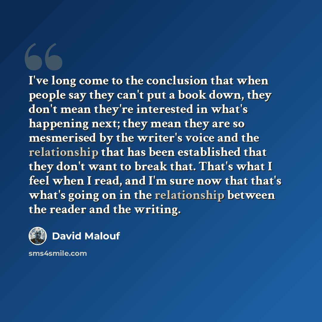 “I've long come to the conclusion that when people say they can't put a book down, they don't mean they're interested in what's happening next; they mean they are so mesmerised by the writer's voice and the relationship that has been established that they don't want to break that. That's what I…” quote by David Malouf