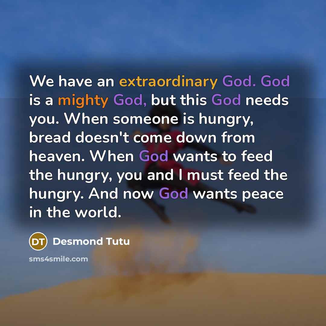 “We have an extraordinary God. God is a mighty God, but this God needs you. When someone is hungry, bread doesn't come down from heaven. When God wants to feed the hungry, you and I must feed the hungry. And now God wants peace in the world.” quote by Desmond Tutu