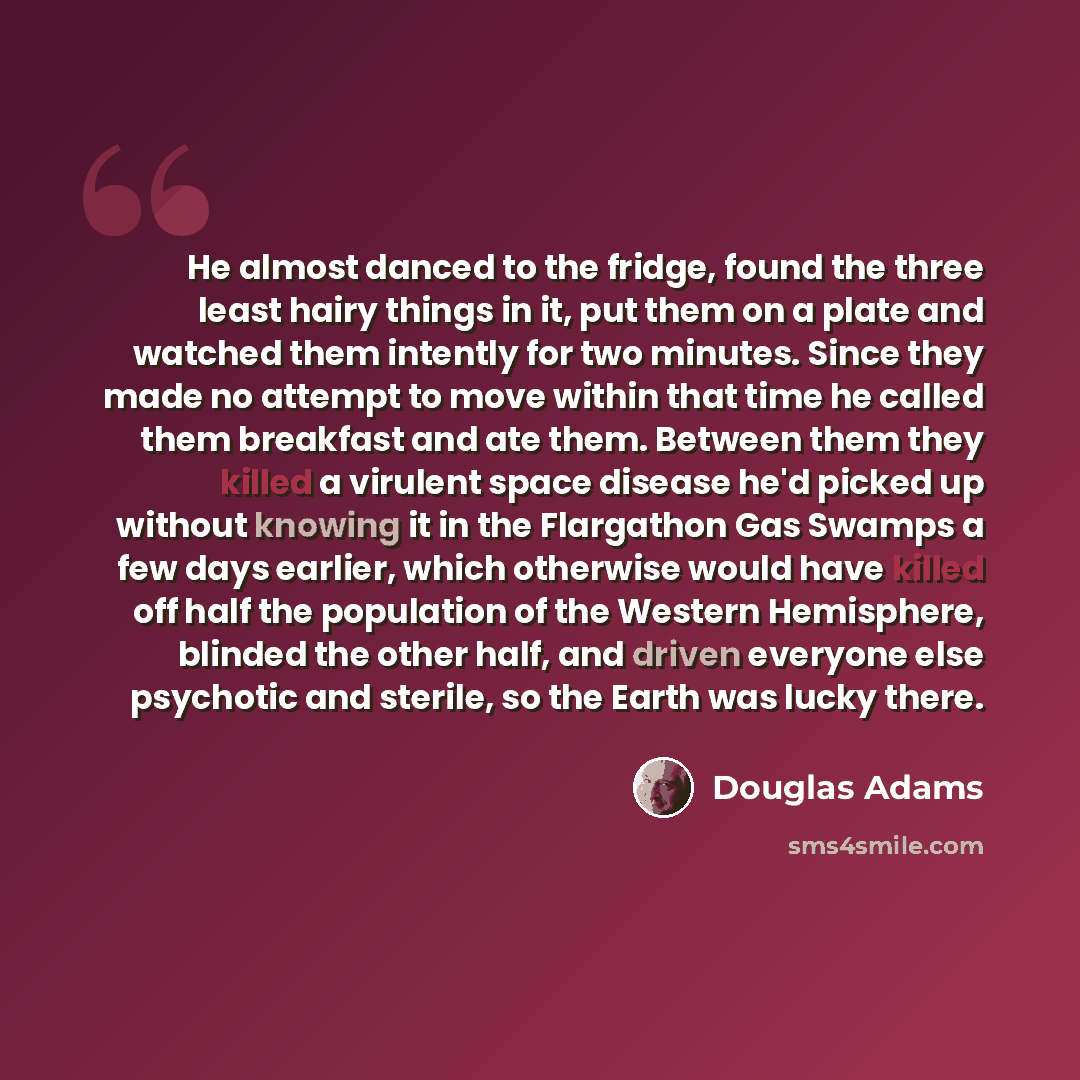 “He almost danced to the fridge, found the three least hairy things in it, put them on a plate and watched them intently for two minutes. Since they made no attempt to move within that time he called them breakfast and ate them. Between them they killed a virulent space disease he'd picked up…” quote by Douglas Adams