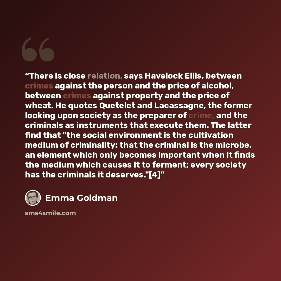 “There is close relation, says Havelock Ellis, between crimes against the person and the price of alcohol, between crimes against property and the price of wheat. He quotes Quetelet and Lacassagne, the former looking upon society as the preparer of crime, and the criminals as instruments that…” quote by Emma Goldman