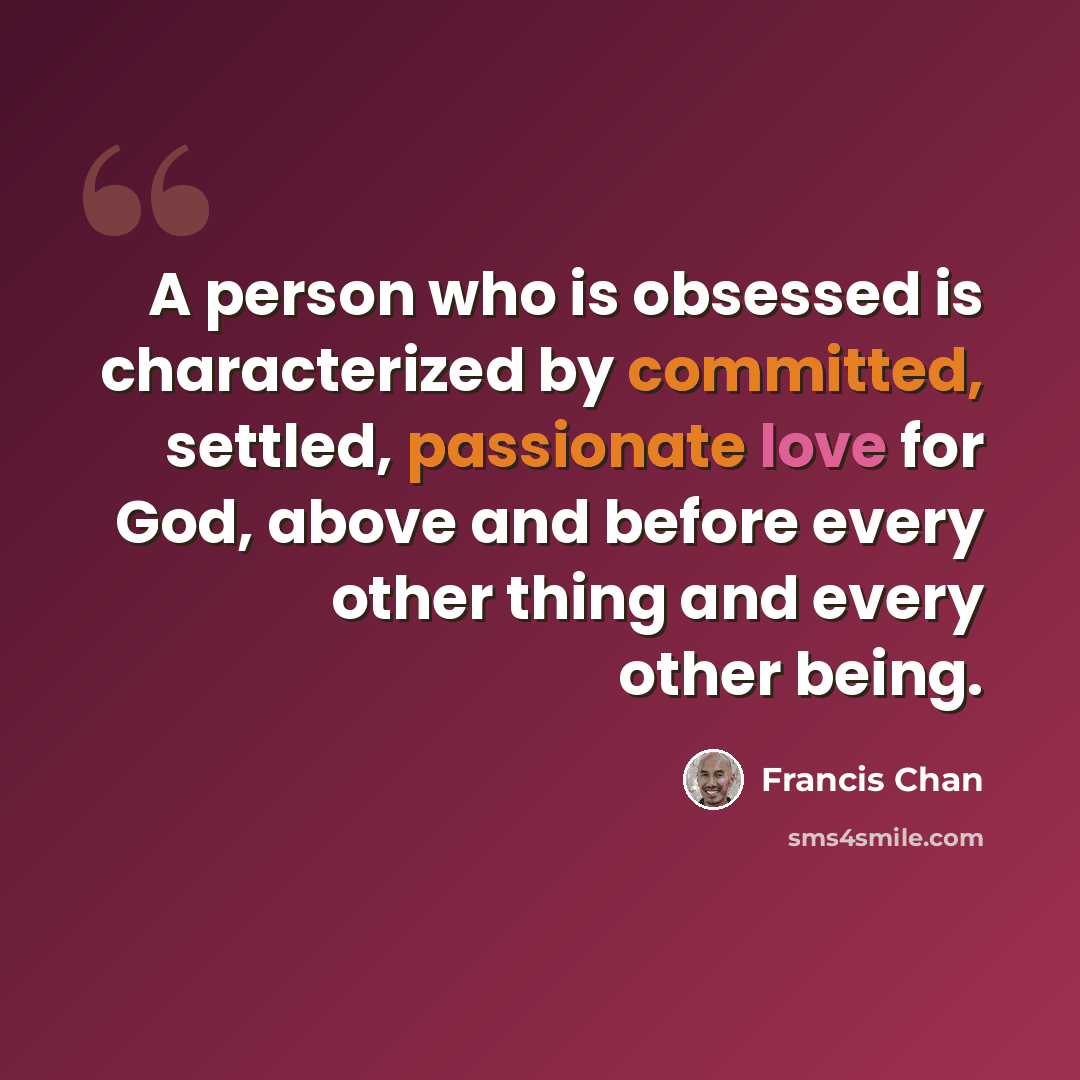 “A person who is obsessed is characterized by committed, settled, passionate love for God, above and before every other thing and every other being.” quote by Francis Chan