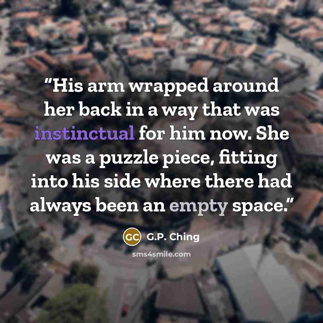 “His arm wrapped around her back in a way that was instinctual for him now. She was a puzzle piece, fitting into his side where there had always been an empty space.” quote by G.P. Ching