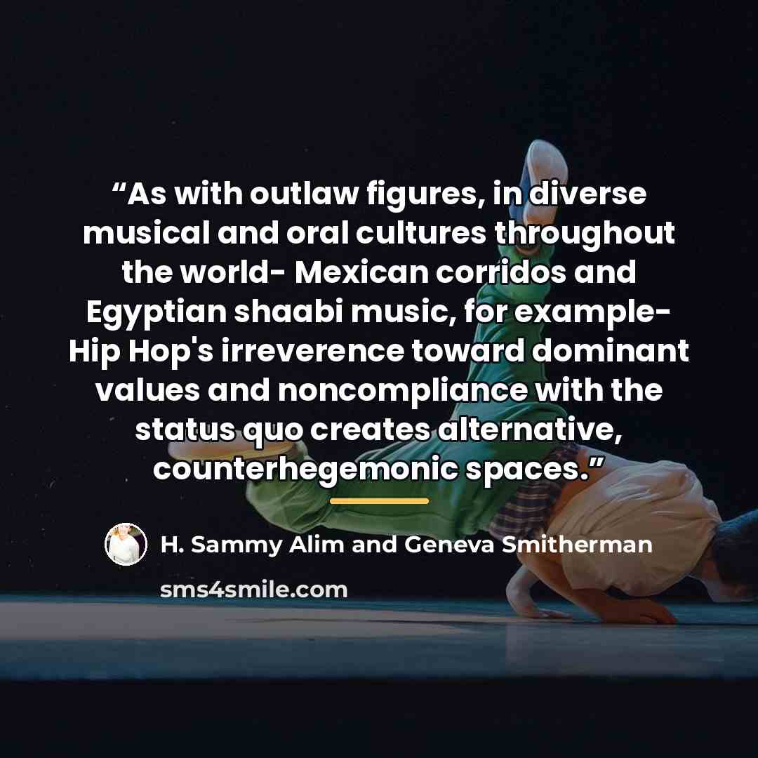 “As with outlaw figures, in diverse musical and oral cultures throughout the world- Mexican corridos and Egyptian shaabi music, for example- Hip Hop's irreverence toward dominant values and noncompliance with the status quo creates alternative, counterhegemonic spaces.” quote by H. Sammy Alim and Geneva Smitherman