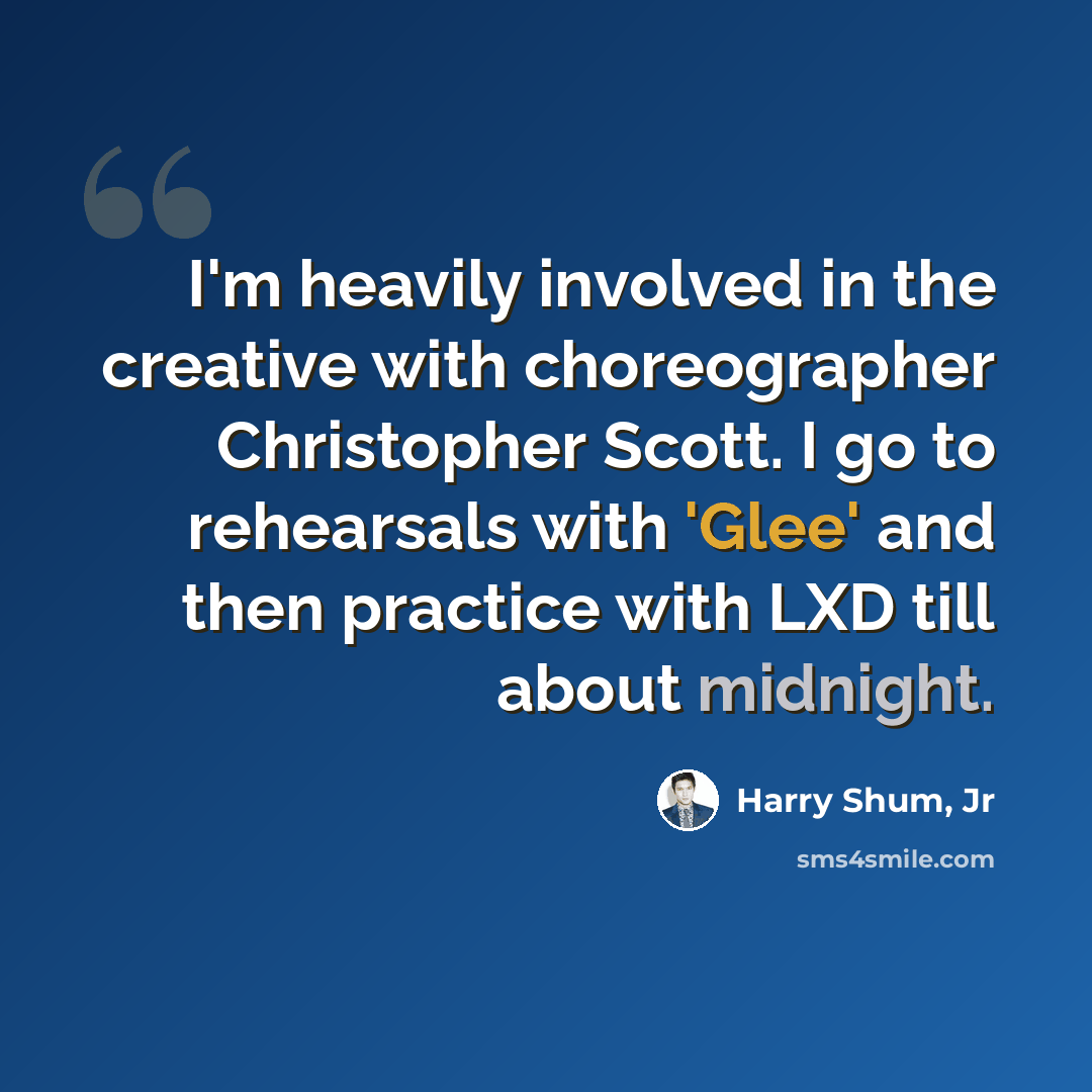 “I'm heavily involved in the creative with choreographer Christopher Scott. I go to rehearsals with 'Glee' and then practice with LXD till about midnight.” quote by Harry Shum, Jr