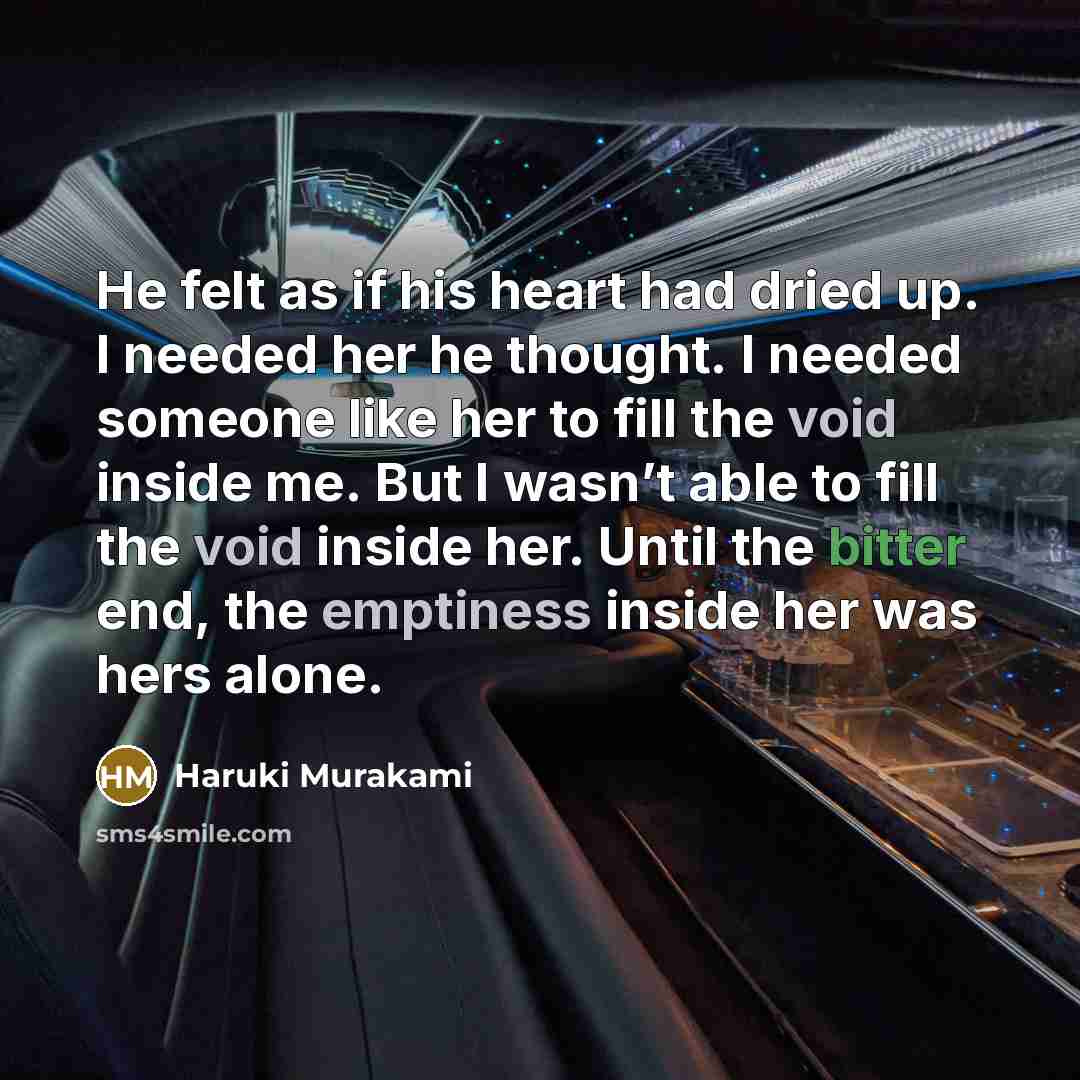 “He felt as if his heart had dried up. I needed her he thought. I needed someone like her to fill the void inside me. But I wasn’t able to fill the void inside her. Until the bitter end, the emptiness inside her was hers alone.” quote by Haruki Murakami