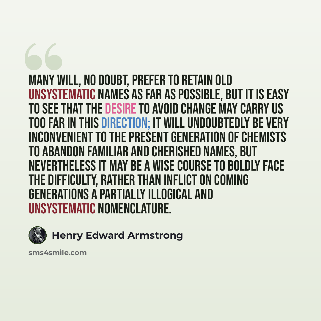 “Many will, no doubt, prefer to retain old unsystematic names as far as possible, but it is easy to see that the desire to avoid change may carry us too far in this direction; it will undoubtedly be very inconvenient to the present generation of chemists to abandon familiar and cherished names, but…” quote by Henry Edward Armstrong