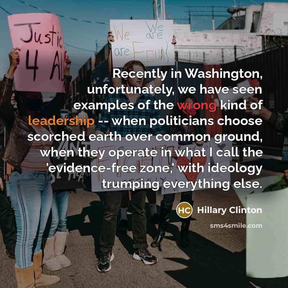 “Recently in Washington, unfortunately, we have seen examples of the wrong kind of leadership -- when politicians choose scorched earth over common ground, when they operate in what I call the 'evidence-free zone,' with ideology trumping everything else.” quote by Hillary Clinton
