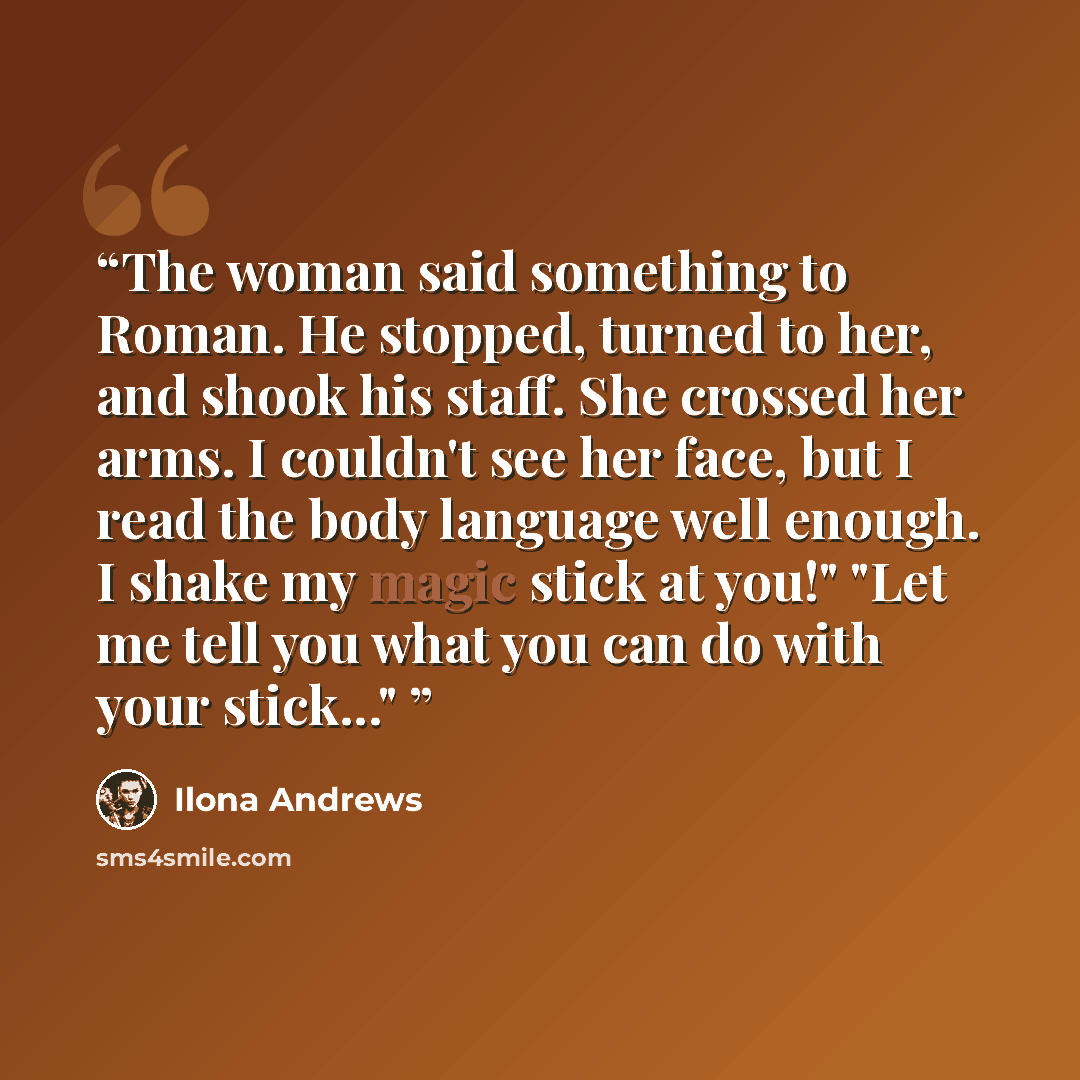“The woman said something to Roman. He stopped, turned to her, and shook his staff. She crossed her arms. I couldn't see her face, but I read the body language well enough. I shake my magic stick at you!" "Let me tell you what you can do with your stick..."” quote by Ilona Andrews