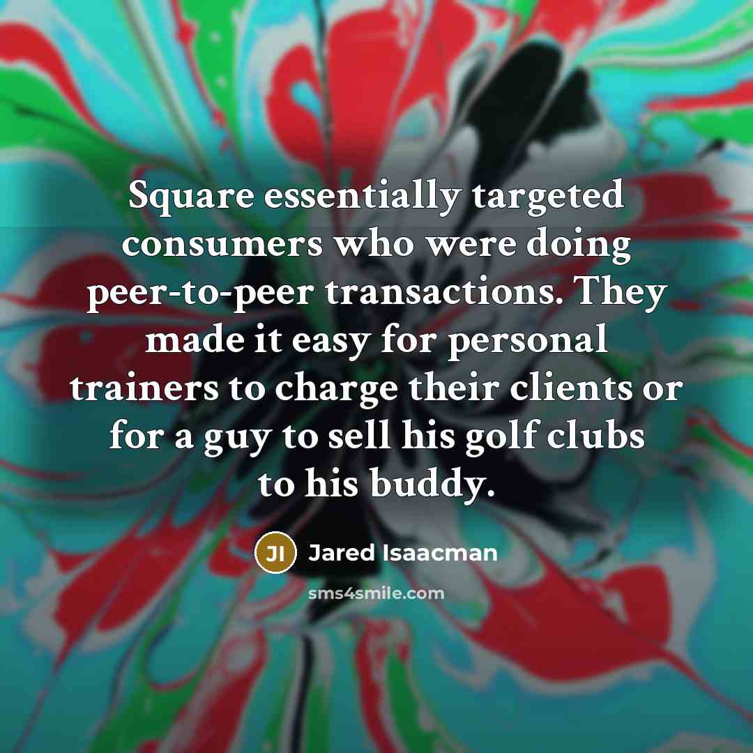“Square essentially targeted consumers who were doing peer-to-peer transactions. They made it easy for personal trainers to charge their clients or for a guy to sell his golf clubs to his buddy.” quote by Jared Isaacman
