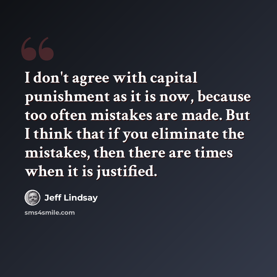 “I don't agree with capital punishment as it is now, because too often mistakes are made. But I think that if you eliminate the mistakes, then there are times when it is justified.” quote by Jeff Lindsay