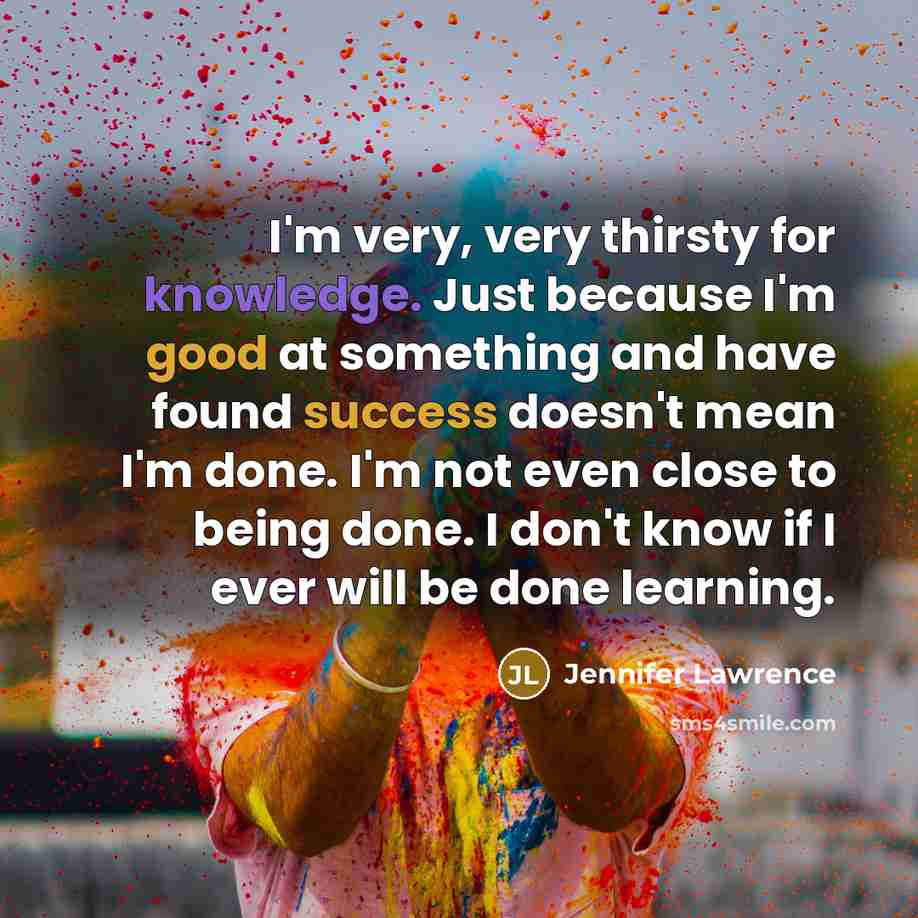 “I'm very, very thirsty for knowledge. Just because I'm good at something and have found success doesn't mean I'm done. I'm not even close to being done. I don't know if I ever will be done learning.” quote by Jennifer Lawrence