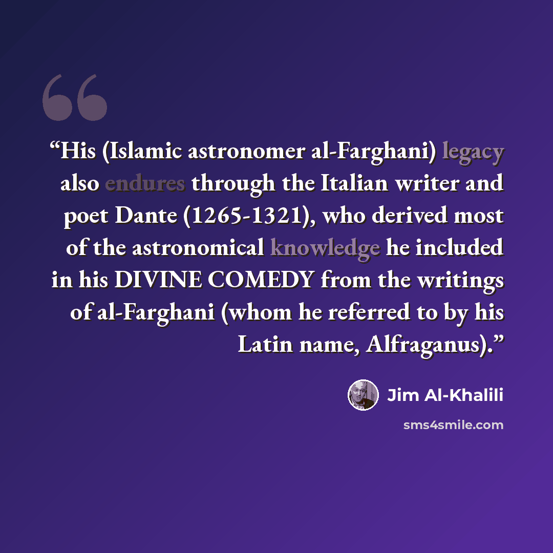 “His (Islamic astronomer al-Farghani) legacy also endures through the Italian writer and poet Dante (1265-1321), who derived most of the astronomical knowledge he included in his DIVINE COMEDY from the writings of al-Farghani (whom he referred to by his Latin name, Alfraganus).” quote by Jim Al-Khalili