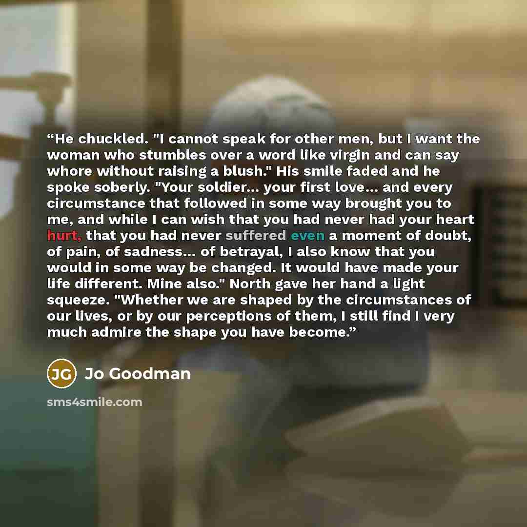 “He chuckled. "I cannot speak for other men, but I want the woman who stumbles over a word like virgin and can say whore without raising a blush." His smile faded and he spoke soberly. "Your soldier… your first love… and every circumstance that followed in some way brought you to me, and while I…” quote by Jo Goodman